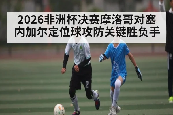 2026非洲杯决赛摩洛哥对塞内加尔定位球攻防关键胜负手