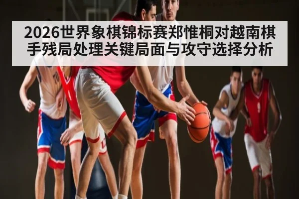 2026世界象棋锦标赛郑惟桐对越南棋手残局处理关键局面与攻守选择分析