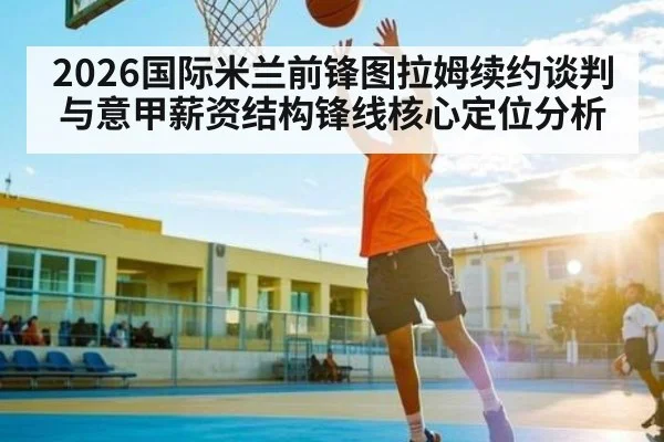 2026国际米兰前锋图拉姆续约谈判与意甲薪资结构锋线核心定位分析